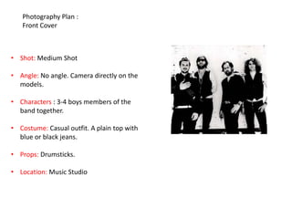 Photography Plan :
   Front Cover



• Shot: Medium Shot

• Angle: No angle. Camera directly on the
  models.

• Characters : 3-4 boys members of the
  band together.

• Costume: Casual outfit. A plain top with
  blue or black jeans.

• Props: Drumsticks.

• Location: Music Studio
 