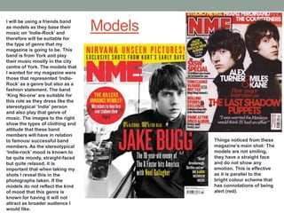 I will be using a friends band
as models as they base their
music on ‘Indie-Rock’ and
                                   Models
therefore will be suitable for
the type of genre that my
magazine is going to be. This
band is from York and play
their music mostly in the city
centre of York. The models that
I wanted for my magazine were
those that represented ‘Indie-
Rock’ as a genre but also as a
fashion statement. The band
‘King No-one’ are suitable for
this role as they dress like the
stereotypical ‘Indie’ person
and also play that genre of
music. The images to the right
show the types of clothing and
attitude that these band
members will have in relation
to famous/ successful band                  Things noticed from these
members. As the stereotypical               magazine’s main shot: The
‘Indie-rock’ mood is known to               models are not smiling,
be quite moody, straight-faced              they have a straight face
but quite relaxed, it is                    and do not show any
important that when taking my               emotion. This is effective
shots I reveal this in the                  as it is parallel to the
photographs taken. If the                   bright colour scheme that
models do not reflect the kind              has connotations of being
of mood that this genre is                  alert (red).
known for having it will not
attract as broader audience I
would like.
 