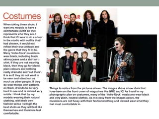 Costumes
When taking these shots, I
want my models to have a
comfortable outfit on that
represents who they are. I
think that if I was to do a shoot
in the studio with outfits that I
had chosen, it would not
reflect their true attitude and
the genre that they fit in to.
Many ‘Indie-Rock’ musicians
wear black, including black
skinny jeans and a shirt or t-
shirt. If they are not wearing
black, then they go for bland,
plain colours and nothing
really dramatic and ‘out there’.
It is as if they do not want to
be seen and stand out as
much as other people. If they
do wear things with patterns
on them, it tends to be very        Things to notice from the pictures above: The images above show idols that
hard to see and is instead very     have been on the front cover of magazines like NME and Q! As I said in my
subtle. I think that by my          photography plan on costumes, many of the ‘Indie-Rock’ musicians wear black
models wearing their natural        and very plain, neutral clothes. As it is easy from the images above, the
clothing, with their own            musicians are not fussy with their fashion/clothing and instead wear what they
fashion sense I will get the        feel most comfortable in.
best shots as they will feel like
themselves and therefore feel
comfortable.
 