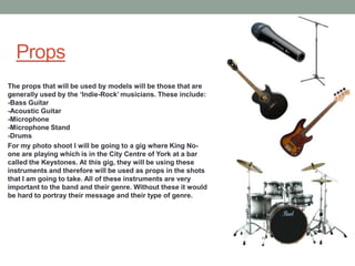 Props
The props that will be used by models will be those that are
generally used by the ‘Indie-Rock’ musicians. These include:
-Bass Guitar
-Acoustic Guitar
-Microphone
-Microphone Stand
-Drums
For my photo shoot I will be going to a gig where King No-
one are playing which is in the City Centre of York at a bar
called the Keystones. At this gig, they will be using these
instruments and therefore will be used as props in the shots
that I am going to take. All of these instruments are very
important to the band and their genre. Without these it would
be hard to portray their message and their type of genre.
 