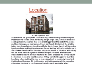 Location



                         At: The Keystones Pub
As the shots are going to be taken at a Gig, there is many different angles
that the shots can be taken. By taking a high angle shot, it makes the band
on stage look in power as they look a lot bigger than the rest of the people
and therefore appear stronger and more confident. Similarly, if the shot is
taken from long distance then the artificial lights (stage lights) will be on the
band members making them the main focus. As they will be in main focus, it
also makes them look like the most important people in the shot, which they
will be. If the artificial light was not focusing on the band members and
instead at the crowd, it would not have the same effect as the crowd would
be the main focus and would seem as if they were holding power over the
band and when putting the shot in to a magazine it is extremely important
that the band looks as if it holds power so that the reader of the magazine
thinks that the band is confident and therefore will want to be a fan.
 