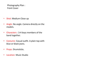 Photography Plan :
   Front Cover



• Shot: Medium Close up

• Angle: No angle. Camera directly on the
  models.

• Characters : 3-4 boys members of the
  band together.

• Costume: Casual outfit. A plain top with
  blue or black jeans.

• Props: Drumsticks.

• Location: Music Studio
 