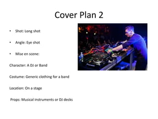 Cover Plan 2
•   Shot: Long shot

•   Angle: Eye shot

•   Mise en scene:

Character: A DJ or Band

Costume: Generic clothing for a band

Location: On a stage

Props: Musical instruments or DJ decks
 