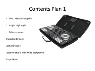 Contents Plan 1
•   Shot: Medium long shot

•   Angle: High angle

•   Mise en scene:

Character: DJ decks

Costume: None

Location: Studio with white background

Props: None
 