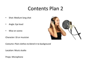 Contents Plan 2
•   Shot: Medium long shot

•   Angle: Eye level

•   Mise en scene:

Character: DJ or musician

Costume: Plain clothes to blend in to background

Location: Music studio

Props: Microphone
 