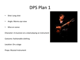 DPS Plan 1
•   Shot: Long shot

•   Angle: Worms eye view

•   Mise en scene:

Character: A musician on a stool playing an instrument

Costume: Fashionable clothing

Location: On a stage

Props: Musical instrument
 