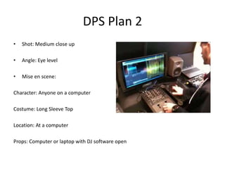 DPS Plan 2
•   Shot: Medium close up

•   Angle: Eye level

•   Mise en scene:

Character: Anyone on a computer

Costume: Long Sleeve Top

Location: At a computer

Props: Computer or laptop with DJ software open
 