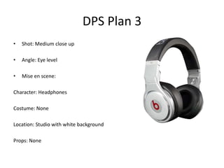 DPS Plan 3
•   Shot: Medium close up

•   Angle: Eye level

•   Mise en scene:

Character: Headphones

Costume: None

Location: Studio with white background

Props: None
 