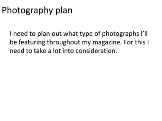 Photography plan

 I need to plan out what type of photographs I’ll
 be featuring throughout my magazine. For this I
 need to take a lot into consideration.
 