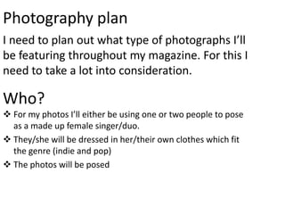 Photography plan
I need to plan out what type of photographs I’ll
be featuring throughout my magazine. For this I
need to take a lot into consideration.

Who?
 For my photos I’ll either be using one or two people to pose
  as a made up female singer/duo.
 They/she will be dressed in her/their own clothes which fit
  the genre (indie and pop)
 The photos will be posed
 
