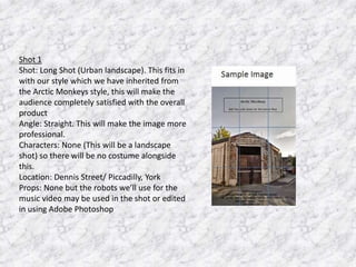 Shot 1
Shot: Long Shot (Urban landscape). This fits in
with our style which we have inherited from
the Arctic Monkeys style, this will make the
audience completely satisfied with the overall
product
Angle: Straight. This will make the image more
professional.
Characters: None (This will be a landscape
shot) so there will be no costume alongside
this.
Location: Dennis Street/ Piccadilly, York
Props: None but the robots we’ll use for the
music video may be used in the shot or edited
in using Adobe Photoshop

 