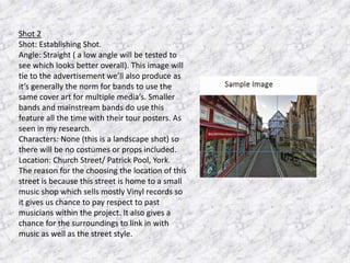 Shot 2
Shot: Establishing Shot.
Angle: Straight ( a low angle will be tested to
see which looks better overall). This image will
tie to the advertisement we’ll also produce as
it’s generally the norm for bands to use the
same cover art for multiple media’s. Smaller
bands and mainstream bands do use this
feature all the time with their tour posters. As
seen in my research.
Characters: None (this is a landscape shot) so
there will be no costumes or props included.
Location: Church Street/ Patrick Pool, York.
The reason for the choosing the location of this
street is because this street is home to a small
music shop which sells mostly Vinyl records so
it gives us chance to pay respect to past
musicians within the project. It also gives a
chance for the surroundings to link in with
music as well as the street style.

 