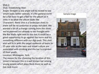 Shot 3
Shot: Establishing Shot.
Angle: Straight (a low angle will be tested to see
which looks better overall). It’s the general norm
for a fan base to get a feel for the album so it
sinks in to what the album looks like
Characters: None (this is a landscape shot) so
there will be no costumes or props included. We
wanted a bit of a change coming from the shots
we’ve planned out already so we thought with
the Bar Walls right next to this bar, it could be a
good opportunity to go against the norm and try
something different with our digi-pack. This shot
also will fit in with the target audience of teens to
25 year olds as the teen and street culture are
associated with drinking and this bar is a symbol
of their youth.
Location: Micklegate, York.
The reason for the choosing the location of this
street is because this is a well known bar among
young people which plays Rock music as well as
live rock music.

 