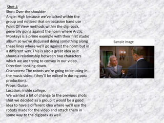 Shot 4
Shot: Over the shoulder
Angle: High because we’ve talked within the
group and noticed that on occasion band use
Point Of View methods within the digi-pack,
generally going against the norm where Arctic
Monkeys is a prime example with their first studio
album so we’ve discussed doing something along
these lines where we’ll go against the norm but in
a different way. This is also a great idea as it
shows a relationship between two characters
which we are trying to convey in our video.
Direction: looking down.
Characters: The robots we’re going to be using in
the music video. (they’ll be edited in during post
production).
Props: Guitar.
Location: inside college.
We wanted a bit of change to the previous shots
shot we decided as a group it would be a good
idea to have a different idea where we’ll use the
robots made for the video and attach them in
some way to the digipack as well.

 
