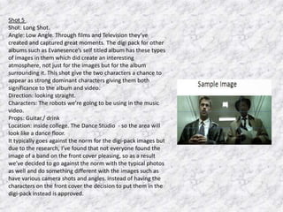 Shot 5
Shot: Long Shot.
Angle: Low Angle. Through films and Television they’ve
created and captured great moments. The digi pack for other
albums such as Evanesence’s self titled album has these types
of images in them which did create an interesting
atmosphere, not just for the images but for the album
surrounding it. This shot give the two characters a chance to
appear as strong dominant characters giving them both
significance to the album and video.
Direction: looking straight.
Characters: The robots we’re going to be using in the music
video.
Props: Guitar./ drink
Location: inside college. The Dance Studio - so the area will
look like a dance floor.
It typically goes against the norm for the digi-pack images but
due to the research, I’ve found that not everyone found the
image of a band on the front cover pleasing, so as a result
we’ve decided to go against the norm with the typical photos
as well and do something different with the images such as
have various camera shots and angles. instead of having the
characters on the front cover the decision to put them in the
digi-pack instead is approved.

 