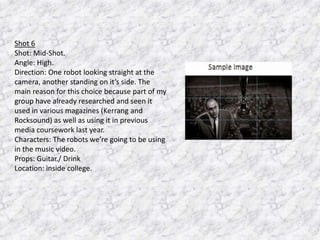Shot 6
Shot: Mid-Shot.
Angle: High.
Direction: One robot looking straight at the
camera, another standing on it’s side. The
main reason for this choice because part of my
group have already researched and seen it
used in various magazines (Kerrang and
Rocksound) as well as using it in previous
media coursework last year.
Characters: The robots we’re going to be using
in the music video.
Props: Guitar./ Drink
Location: inside college.

 