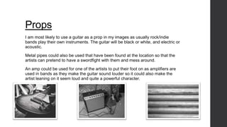 Props 
I am most likely to use a guitar as a prop in my images as usually rock/indie 
bands play their own instruments. The guitar will be black or white, and electric or 
acoustic. 
Metal pipes could also be used that have been found at the location so that the 
artists can pretend to have a swordfight with them and mess around. 
An amp could be used for one of the artists to put their foot on as amplifiers are 
used in bands as they make the guitar sound louder so it could also make the 
artist leaning on it seem loud and quite a powerful character. 
 