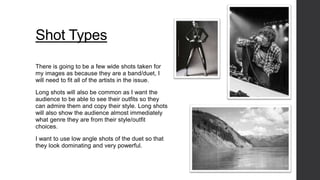 Shot Types 
There is going to be a few wide shots taken for 
my images as because they are a band/duet, I 
will need to fit all of the artists in the issue. 
Long shots will also be common as I want the 
audience to be able to see their outfits so they 
can admire them and copy their style. Long shots 
will also show the audience almost immediately 
what genre they are from their style/outfit 
choices. 
I want to use low angle shots of the duet so that 
they look dominating and very powerful. 
 
