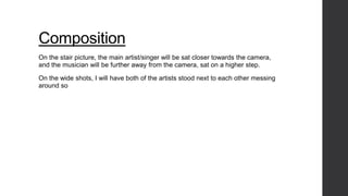 Composition 
On the stair picture, the main artist/singer will be sat closer towards the camera, 
and the musician will be further away from the camera, sat on a higher step. 
On the wide shots, I will have both of the artists stood next to each other messing 
around so 
