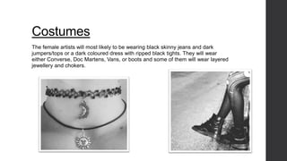 Costumes 
The female artists will most likely to be wearing black skinny jeans and dark 
jumpers/tops or a dark coloured dress with ripped black tights. They will wear 
either Converse, Doc Martens, Vans, or boots and some of them will wear layered 
jewellery and chokers. 
 