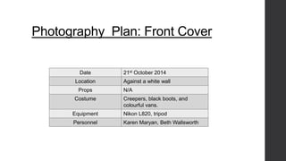 Photography Plan: Front Cover 
Date 21st October 2014 
Location Against a white wall 
Props N/A 
Costume Creepers, black boots, and 
colourful vans. 
Equipment Nikon L820, tripod 
Personnel Karen Maryan, Beth Wallsworth 
 