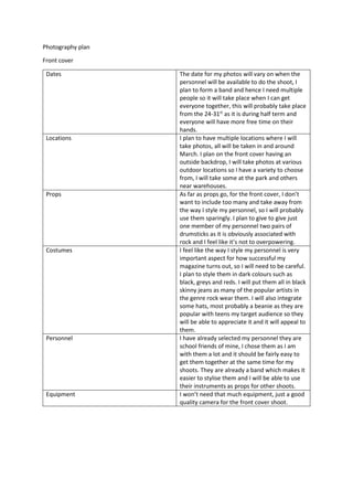 Photography plan 
Front cover 
Dates The date for my photos will vary on when the 
personnel will be available to do the shoot, I 
plan to form a band and hence I need multiple 
people so it will take place when I can get 
everyone together, this will probably take place 
from the 24-31st as it is during half term and 
everyone will have more free time on their 
hands. 
Locations I plan to have multiple locations where I will 
take photos, all will be taken in and around 
March. I plan on the front cover having an 
outside backdrop, I will take photos at various 
outdoor locations so I have a variety to choose 
from, I will take some at the park and others 
near warehouses. 
Props As far as props go, for the front cover, I don’t 
want to include too many and take away from 
the way I style my personnel, so I will probably 
use them sparingly. I plan to give to give just 
one member of my personnel two pairs of 
drumsticks as it is obviously associated with 
rock and I feel like it’s not to overpowering. 
Costumes I feel like the way I style my personnel is very 
important aspect for how successful my 
magazine turns out, so I will need to be careful. 
I plan to style them in dark colours such as 
black, greys and reds. I will put them all in black 
skinny jeans as many of the popular artists in 
the genre rock wear them. I will also integrate 
some hats, most probably a beanie as they are 
popular with teens my target audience so they 
will be able to appreciate it and it will appeal to 
them. 
Personnel I have already selected my personnel they are 
school friends of mine, I chose them as I am 
with them a lot and it should be fairly easy to 
get them together at the same time for my 
shoots. They are already a band which makes it 
easier to stylise them and I will be able to use 
their instruments as props for other shoots. 
Equipment I won’t need that much equipment, just a good 
quality camera for the front cover shoot. 
 