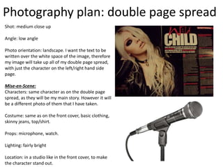 Photography plan: double page spread
Shot: medium close up
Angle: low angle
Photo orientation: landscape. I want the text to be
written over the white space of the image, therefore
my image will take up all of my double page spread,
with just the character on the left/right hand side
page.
Mise-en-Scene:
Characters: same character as on the double page
spread, as they will be my main story. However it will
be a different photo of them that I have taken.
Costume: same as on the front cover, basic clothing,
skinny jeans, top/shirt.
Props: microphone, watch.
Lighting: fairly bright
Location: in a studio like in the front cover, to make
the character stand out.
 