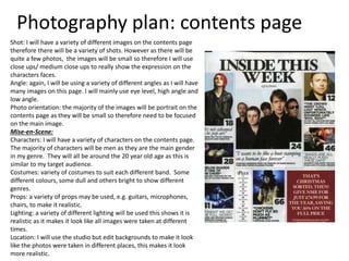 Photography plan: contents page
Shot: I will have a variety of different images on the contents page
therefore there will be a variety of shots. However as there will be
quite a few photos, the images will be small so therefore I will use
close ups/ medium close ups to really show the expression on the
characters faces.
Angle: again, I will be using a variety of different angles as I will have
many images on this page. I will mainly use eye level, high angle and
low angle.
Photo orientation: the majority of the images will be portrait on the
contents page as they will be small so therefore need to be focused
on the main image.
Mise-en-Scene:
Characters: I will have a variety of characters on the contents page.
The majority of characters will be men as they are the main gender
in my genre. They will all be around the 20 year old age as this is
similar to my target audience.
Costumes: variety of costumes to suit each different band. Some
different colours, some dull and others bright to show different
genres.
Props: a variety of props may be used, e.g. guitars, microphones,
chairs, to make it realistic.
Lighting: a variety of different lighting will be used this shows it is
realistic as it makes it look like all images were taken at different
times.
Location: I will use the studio but edit backgrounds to make it look
like the photos were taken in different places, this makes it look
more realistic.
 