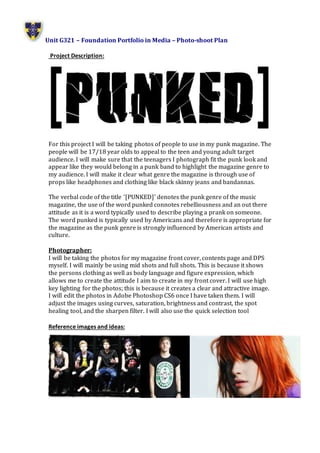 Unit G321 – Foundation Portfolio in Media – Photo-shoot Plan
Project Description:
For this project I will be taking photos of people to use in my punk magazine. The
people will be 17/18 year olds to appeal to the teen and young adult target
audience. I will make sure that the teenagers I photograph fit the punk look and
appear like they would belong in a punk band to highlight the magazine genre to
my audience. I will make it clear what genre the magazine is through use of
props like headphones and clothing like black skinny jeans and bandannas.
The verbal code of the title ‘[PUNKED]’ denotes the punk genre of the music
magazine, the use of the word punked connotes rebelliousness and an out there
attitude as it is a word typically used to describe playing a prank on someone.
The word punked is typically used by Americans and therefore is appropriate for
the magazine as the punk genre is strongly influenced by American artists and
culture.
Photographer:
I will be taking the photos for my magazine front cover, contents page and DPS
myself. I will mainly be using mid shots and full shots. This is because it shows
the persons clothing as well as body language and figure expression, which
allows me to create the attitude I aim to create in my front cover. I will use high
key lighting for the photos; this is because it creates a clear and attractive image.
I will edit the photos in Adobe Photoshop CS6 once I have taken them. I will
adjust the images using curves, saturation, brightness and contrast, the spot
healing tool, and the sharpen filter. I will also use the quick selection tool
Reference images and ideas:
 