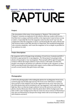 Unit G321 – Foundation Portfolio in Media – Photo-shoot Plan
Zeyan Mirza
Candidate Number: 64135
Project title:
Project:
Project Description:
My magazine will be 40 pages long, including a Front Cover, Contents and DPS. I
feel this is appropriate for a rap magazine . For this project I am going to take
photos of my people or my rap magazine. These people will be aged 16 upwards
so that it reflects the target audience I have chosen. I will make sure that the
people I am using for my photos are reflective of artists in the rap genre, so they
will be wearing brands associated with rappers such as Nike and Armani Jeans,
as well as wear jewelry like gold chains and rings.
Photographer:
I will be the photographer when taking the photos for my Magazine front cover,
contents page and double page spread. The front cover will feature a medium
close up shot so the audience can see the aggression in my cover stars face. For
all of the photos that will be included in my rap magazine, I will make the lighting
high key, this is so that my target audience can see the person in each of my
photos clearly. Obviously when I take the photo their will be background, I will
take it with a clear background so that its easier for me to remove in Photoshop, I
may also use Photoshop to sharpen the image which will in turn bring the cover
stars features out more.
The denotation of the name of my magazine is ‘Rapture’. The verbal code
‘Rapture’ connotes an explosion of rap, which is what my readers will receive. I
feel this font is unique and bold, and this is the impression I want to have on my
readers. I especially like how the magazine name has the word ‘rap’ in it, this
emphasizes what the magazine is about. I particularly like the style of the R and
this features twice in the title therefore is important. The masthead being black
also connotes simplicity, and I want the magazine to be as simple as possible for
my audience to read.
 