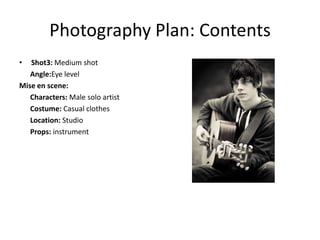 Photography Plan: Contents
•  Shot3: Medium shot
   Angle:Eye level
Mise en scene:
   Characters: Male solo artist
   Costume: Casual clothes
   Location: Studio
   Props: instrument
 