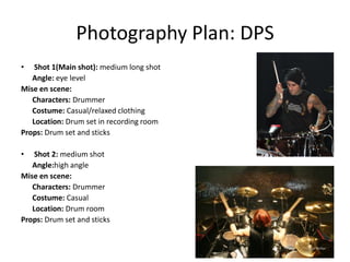 Photography Plan: DPS
•   Shot 1(Main shot): medium long shot
   Angle: eye level
Mise en scene:
   Characters: Drummer
   Costume: Casual/relaxed clothing
   Location: Drum set in recording room
Props: Drum set and sticks

•   Shot 2: medium shot
   Angle:high angle
Mise en scene:
   Characters: Drummer
   Costume: Casual
   Location: Drum room
Props: Drum set and sticks
 