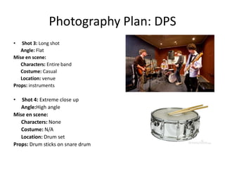 Photography Plan: DPS
•   Shot 3: Long shot
   Angle: Flat
Mise en scene:
   Characters: Entire band
   Costume: Casual
   Location: venue
Props: instruments

•  Shot 4: Extreme close up
   Angle:High angle
Mise en scene:
   Characters: None
   Costume: N/A
   Location: Drum set
Props: Drum sticks on snare drum
 