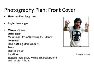 Photography Plan: Front Cover
• Shot: medium long shot

• Angle: Low angle

• Mise-en-Scene:
  Characters:
  Main singer from ‘Breaking the silence’
  Costume:
  Emo clothing, dark colours
  Props:
  electric guitar
  Location:                                   Sample Image
  Staged studio shot, with black background
  and natural lighting
 