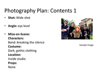 Photography Plan: Contents 1
• Shot: Wide shot

• Angle: eye level

• Mise-en-Scene:
  Characters:
  Band: breaking the silence
                               Sample Image
  Costume:
  Dark, gothic clothing
  Location:
  Inside studio
  Props:
  None
 
