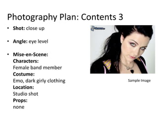 Photography Plan: Contents 3
• Shot: close up

• Angle: eye level

• Mise-en-Scene:
  Characters:
  Female band member
  Costume:
  Emo, dark girly clothing     Sample Image
  Location:
  Studio shot
  Props:
  none
 