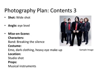 Photography Plan: Contents 3
• Shot: Wide shot

• Angle: eye level

• Mise-en-Scene:
  Characters:
  Band: Breaking the silence
  Costume:
  Emo, dark clothing, heavy eye make-up   Sample Image
  Location:
  Studio shot
  Props:
  Musical instruments
 