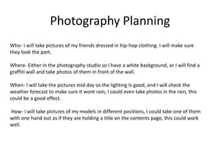 Photography Planning
Who- I will take pictures of my friends dressed in hip-hop clothing. I will make sure
they look the part.

Where- Either in the photography studio so I have a white background, or I will find a
graffiti wall and take photos of them in front of the wall.

When- I will take the pictures mid day so the lighting Is good, and I will check the
weather forecast to make sure it wont rain, I could even take photos in the rain, this
could be a good effect.

How- I will take pictures of my models in different positions, I could take one of them
with one hand out as if they are holding a title on the contents page, this could work
well.
 