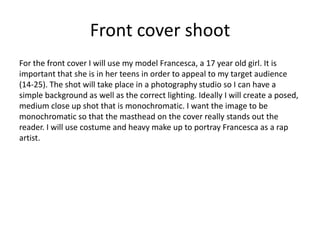 Front cover shoot
For the front cover I will use my model Francesca, a 17 year old girl. It is
important that she is in her teens in order to appeal to my target audience
(14-25). The shot will take place in a photography studio so I can have a
simple background as well as the correct lighting. Ideally I will create a posed,
medium close up shot that is monochromatic. I want the image to be
monochromatic so that the masthead on the cover really stands out the
reader. I will use costume and heavy make up to portray Francesca as a rap
artist.
 