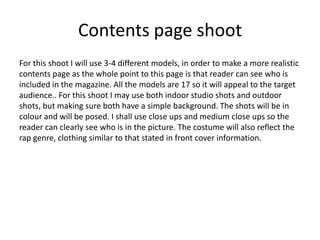 Contents page shoot
For this shoot I will use 3-4 different models, in order to make a more realistic
contents page as the whole point to this page is that reader can see who is
included in the magazine. All the models are 17 so it will appeal to the target
audience.. For this shoot I may use both indoor studio shots and outdoor
shots, but making sure both have a simple background. The shots will be in
colour and will be posed. I shall use close ups and medium close ups so the
reader can clearly see who is in the picture. The costume will also reflect the
rap genre, clothing similar to that stated in front cover information.
 
