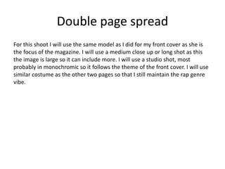 Double page spread
For this shoot I will use the same model as I did for my front cover as she is
the focus of the magazine. I will use a medium close up or long shot as this
the image is large so it can include more. I will use a studio shot, most
probably in monochromic so it follows the theme of the front cover. I will use
similar costume as the other two pages so that I still maintain the rap genre
vibe.
 