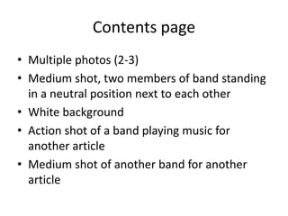 Contents page
• Multiple photos (2-3)
• Medium shot, two members of band standing
  in a neutral position next to each other
• White background
• Action shot of a band playing music for
  another article
• Medium shot of another band for another
  article
 