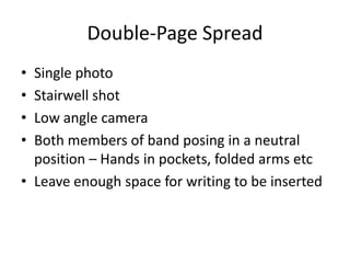 Double-Page Spread
• Single photo
• Stairwell shot
• Low angle camera
• Both members of band posing in a neutral
  position – Hands in pockets, folded arms etc
• Leave enough space for writing to be inserted
 