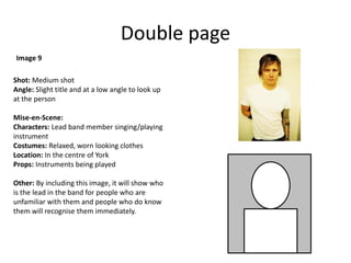 Double page
Shot: Medium shot
Angle: Slight title and at a low angle to look up
at the person
Mise-en-Scene:
Characters: Lead band member singing/playing
instrument
Costumes: Relaxed, worn looking clothes
Location: In the centre of York
Props: Instruments being played
Other: By including this image, it will show who
is the lead in the band for people who are
unfamiliar with them and people who do know
them will recognise them immediately.
Image 9
 