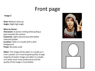 Front page
Shot: Medium close up
Angle: Slight high angle
Mise-en-Scene:
Characters: A person smiling while pulling a
pose towards the camera
Costumes: Light coloured top with darker
coloured jumper
Location: Taken in a studio with a dark
background
Props: No props used
Other: This image will be taken in a studio as it
is for a poster so it must be good quality. A large
majority of poster images are taken in a studio
so it looks much more professional and the
quality of the image is much better.
Image 2
 