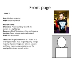 Front page
Shot: Medium long shot
Angle: Slight high angle
Mise-en-Scene:
Characters: Person standing towards the
camera at a slight angle
Costumes: Black/dark coloured top and trousers
Location: Taken outside against a brick wall
Props: No props used
Other: This image will be taken in a studio as it
is for a poster so it must be good quality. A large
majority of poster images are taken in a studio
so it looks much more professional and the
quality of the image is much better.
Image 3
 