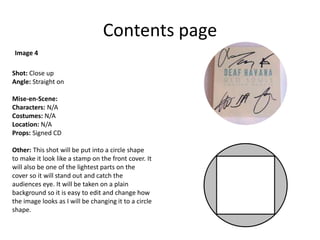 Contents page
Shot: Close up
Angle: Straight on
Mise-en-Scene:
Characters: N/A
Costumes: N/A
Location: N/A
Props: Signed CD
Other: This shot will be put into a circle shape
to make it look like a stamp on the front cover. It
will also be one of the lightest parts on the
cover so it will stand out and catch the
audiences eye. It will be taken on a plain
background so it is easy to edit and change how
the image looks as I will be changing it to a circle
shape.
Image 4
 