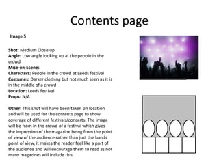 Contents page
Shot: Medium Close up
Angle: Low angle looking up at the people in the
crowd
Mise-en-Scene:
Characters: People in the crowd at Leeds festival
Costumes: Darker clothing but not much seen as it is
in the middle of a crowd
Location: Leeds festival
Props: N/A
Other: This shot will have been taken on location
and will be used for the contents page to show
coverage of different festivals/concerts. The image
will be from in the crowd of a festival which gives
the impression of the magazine being from the point
of view of the audience rather than just the bands
point of view, it makes the reader feel like a part of
the audience and will encourage them to read as not
many magazines will include this.
Image 5
 