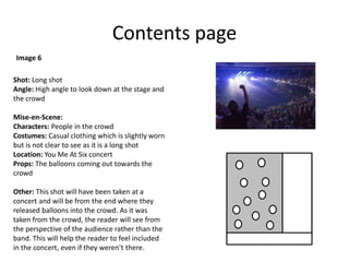 Contents page
Shot: Long shot
Angle: High angle to look down at the stage and
the crowd
Mise-en-Scene:
Characters: People in the crowd
Costumes: Casual clothing which is slightly worn
but is not clear to see as it is a long shot
Location: You Me At Six concert
Props: The balloons coming out towards the
crowd
Other: This shot will have been taken at a
concert and will be from the end where they
released balloons into the crowd. As it was
taken from the crowd, the reader will see from
the perspective of the audience rather than the
band. This will help the reader to feel included
in the concert, even if they weren’t there.
Image 6
 