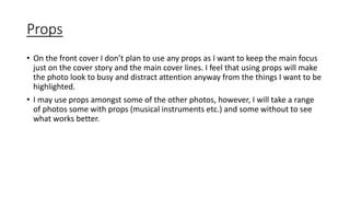 Props 
• On the front cover I don’t plan to use any props as I want to keep the main focus 
just on the cover story and the main cover lines. I feel that using props will make 
the photo look to busy and distract attention anyway from the things I want to be 
highlighted. 
• I may use props amongst some of the other photos, however, I will take a range 
of photos some with props (musical instruments etc.) and some without to see 
what works better. 
 